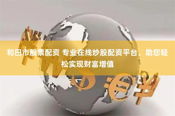 和田市股票配资 专业在线炒股配资平台，助您轻松实现财富增值